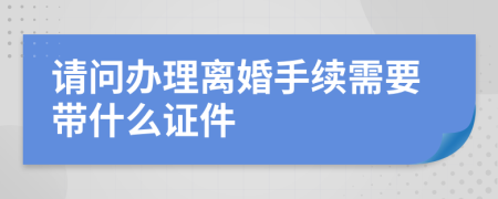 请问办理离婚手续需要带什么证件
