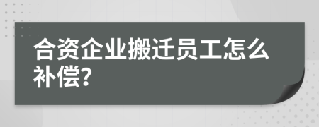 合资企业搬迁员工怎么补偿？