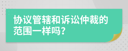 协议管辖和诉讼仲裁的范围一样吗？