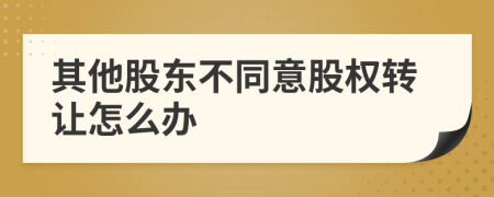 其他股东不同意股权转让怎么办