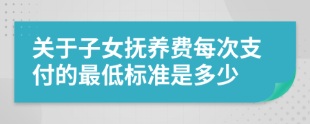 关于子女抚养费每次支付的最低标准是多少