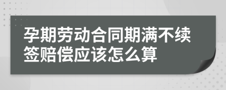 孕期劳动合同期满不续签赔偿应该怎么算