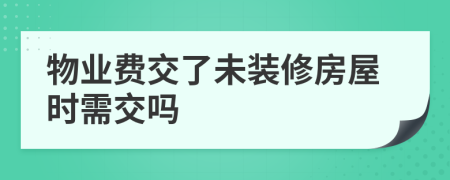 物业费交了未装修房屋时需交吗