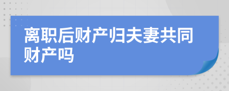离职后财产归夫妻共同财产吗