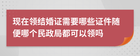 现在领结婚证需要哪些证件随便哪个民政局都可以领吗