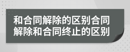 和合同解除的区别合同解除和合同终止的区别