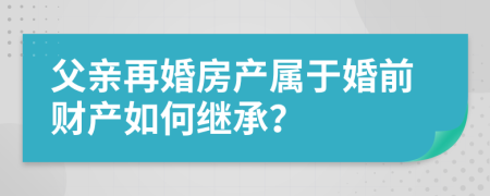 父亲再婚房产属于婚前财产如何继承？