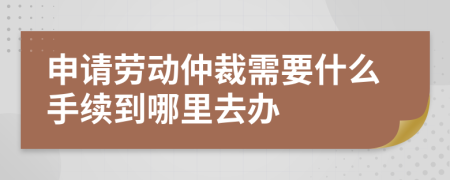 申请劳动仲裁需要什么手续到哪里去办