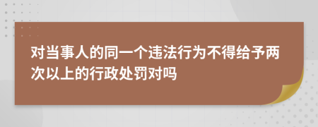 对当事人的同一个违法行为不得给予两次以上的行政处罚对吗