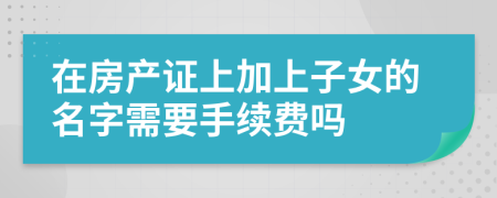 在房产证上加上子女的名字需要手续费吗