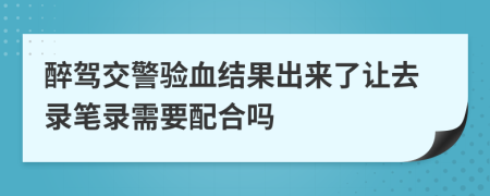 醉驾交警验血结果出来了让去录笔录需要配合吗