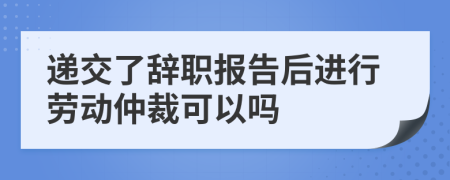 递交了辞职报告后进行劳动仲裁可以吗