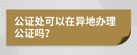 公证处可以在异地办理公证吗？