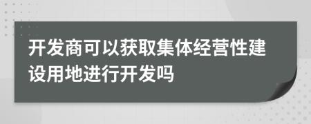 开发商可以获取集体经营性建设用地进行开发吗