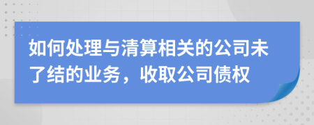 如何处理与清算相关的公司未了结的业务，收取公司债权