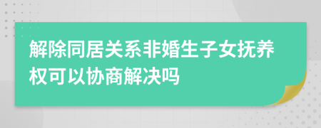 解除同居关系非婚生子女抚养权可以协商解决吗