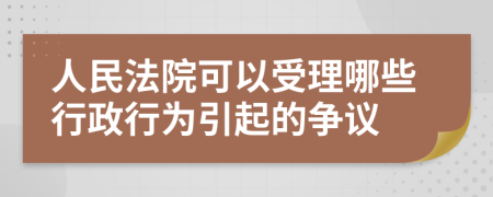 人民法院可以受理哪些行政行为引起的争议