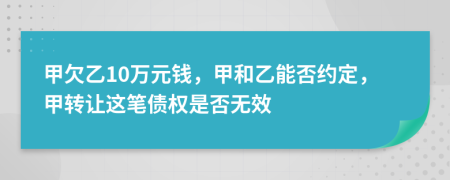 甲欠乙10万元钱，甲和乙能否约定，甲转让这笔债权是否无效