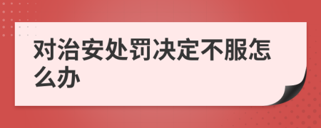 对治安处罚决定不服怎么办
