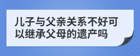 儿子与父亲关系不好可以继承父母的遗产吗