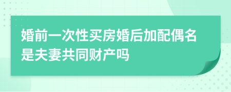 婚前一次性买房婚后加配偶名是夫妻共同财产吗