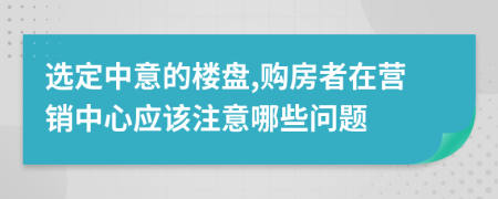 选定中意的楼盘,购房者在营销中心应该注意哪些问题