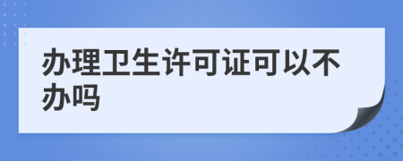 办理卫生许可证可以不办吗