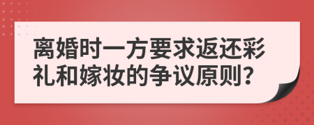 离婚时一方要求返还彩礼和嫁妆的争议原则？