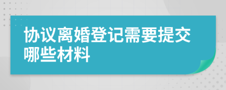 协议离婚登记需要提交哪些材料