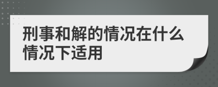 刑事和解的情况在什么情况下适用