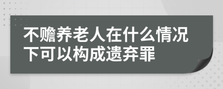 不赡养老人在什么情况下可以构成遗弃罪