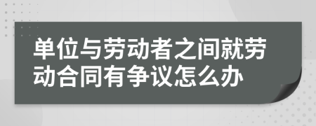 单位与劳动者之间就劳动合同有争议怎么办