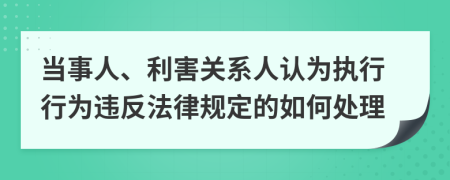 当事人、利害关系人认为执行行为违反法律规定的如何处理