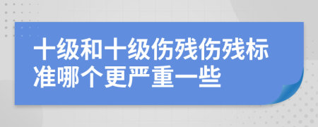 十级和十级伤残伤残标准哪个更严重一些