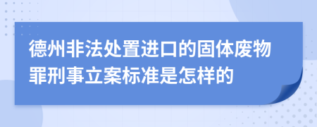 德州非法处置进口的固体废物罪刑事立案标准是怎样的