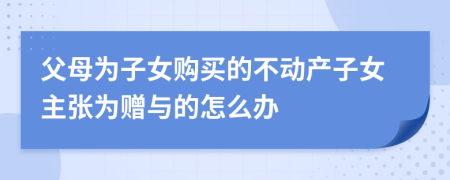 父母为子女购买的不动产子女主张为赠与的怎么办