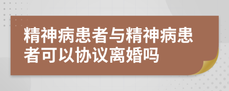 精神病患者与精神病患者可以协议离婚吗