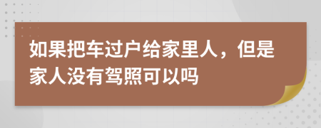 如果把车过户给家里人，但是家人没有驾照可以吗