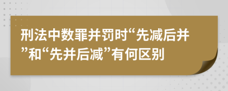 刑法中数罪并罚时“先减后并”和“先并后减”有何区别