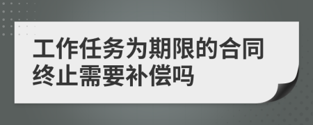 工作任务为期限的合同终止需要补偿吗