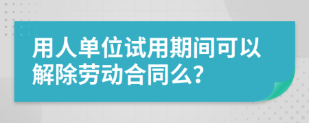 用人单位试用期间可以解除劳动合同么？