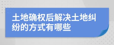 土地确权后解决土地纠纷的方式有哪些