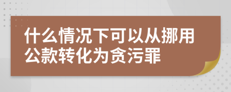 什么情况下可以从挪用公款转化为贪污罪