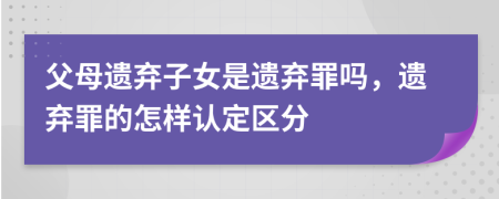 父母遗弃子女是遗弃罪吗，遗弃罪的怎样认定区分