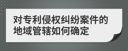 对专利侵权纠纷案件的地域管辖如何确定