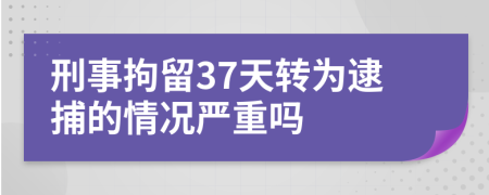 刑事拘留37天转为逮捕的情况严重吗