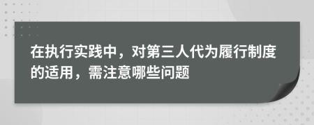 在执行实践中，对第三人代为履行制度的适用，需注意哪些问题