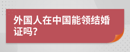 外国人在中国能领结婚证吗？