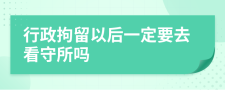 行政拘留以后一定要去看守所吗