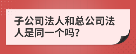 子公司法人和总公司法人是同一个吗？